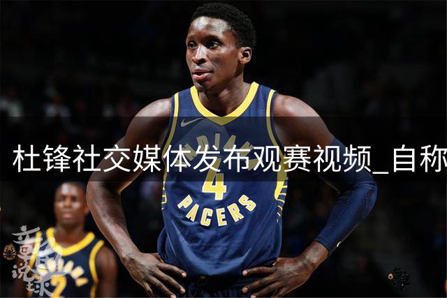 杜锋社交媒体发布观赛视频 自称中国篮球铁杆粉丝
